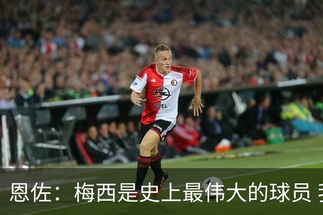 恩佐：梅西是史上最伟大的球员 我们会努力卫冕世界杯